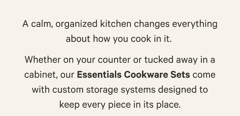 Whether on your counter or tucked away in a cabinet, our Essentials Cookware Sets come with custom storage systems designed to keep every piece in its place.