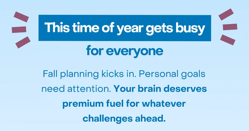 This time of year gets busy for everyone. Fall planning kicks in. Personal goals need attention. Your brain deserves premium fuel for whatever challenges ahead.