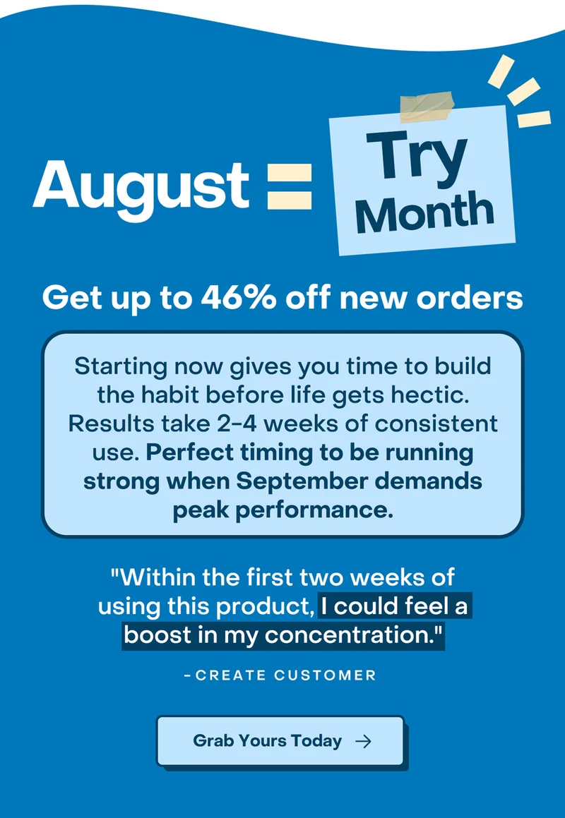 August = Try Month. Get up to 45% off new orders. Starting now gives you time to build the habit before life gets hectic. Results take 2-4 weeks of consistent use. Perfect timing to be running strong when September demands peak performance. Grab yours today.
