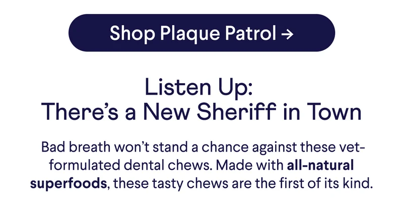 Shop Plaque Patrol -> Listen Up:  There’s a New Sheriff in Town  Bad breath won’t stand a chance against these vet-formulated dental chews. Made with all-natural superfoods, these tasty chews are the first of its kind.