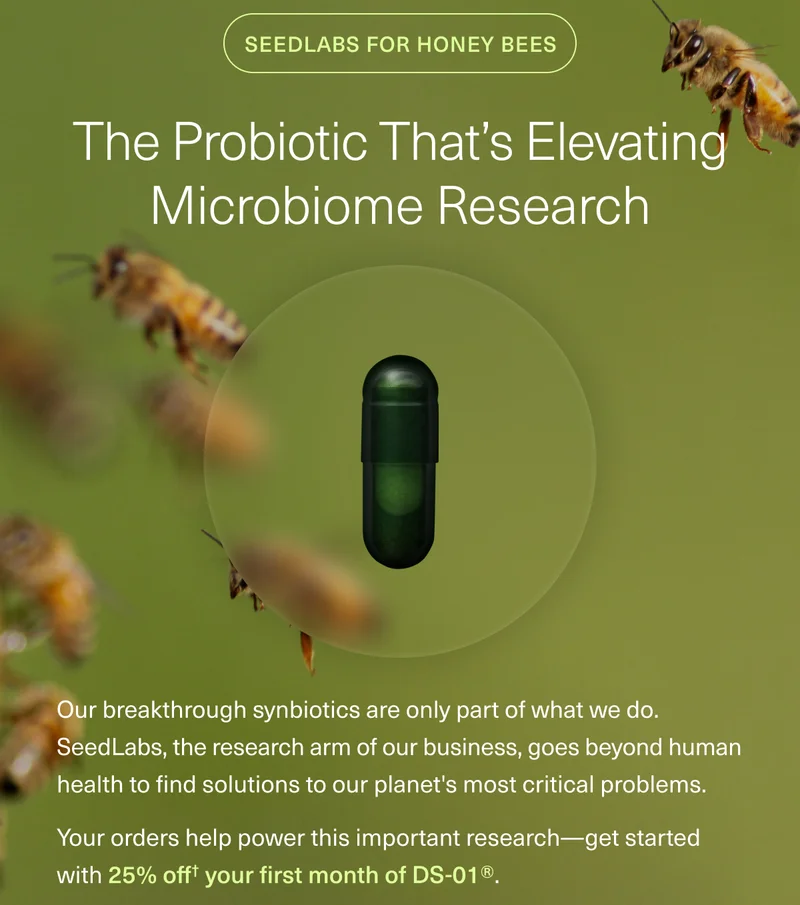 SEEDLABS FOR HONEY BEES THE PROBIOTIC THAT’S ELEVATING MICROBIOME RESEARCH Our breakthrough synbiotics are only part of what we do. SeedLabs, the research arm of our business, goes beyond human health to find solutions to our planet's most critical problems. Your orders help power this important research—get started with 25% off† your first month of DS-01®.