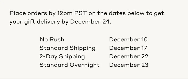 Plaace orders by 12pm PST on the dates below to get your gift delivery by December 24. No Rush December 10. Standard Shipping December 17. 2-Day Shipping December 22. Standard Overnight December 23.