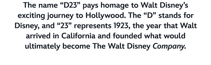 The name “D23” pays homage to Walt Disney’s exciting journey to Hollywood. 
The “D” stands for Disney, and “23” represents 1923, the year that Walt arrived in California and founded what would ultimately become The Walt Disney Company.