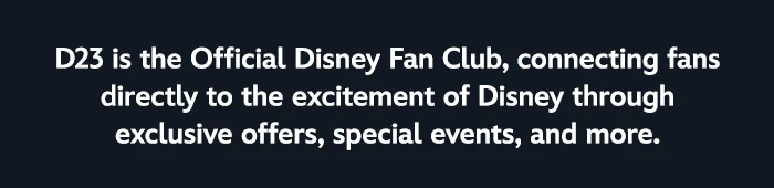 D23 is the Official Disney Fan Club, connecting fans directly to the wonder and excitement of Disney through exclusive offers, special events, and more.