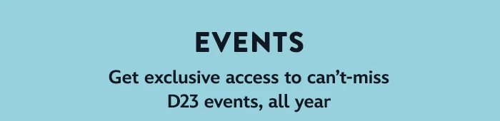 Events – Get exclusive access to can’t-miss D23 events, all year.
