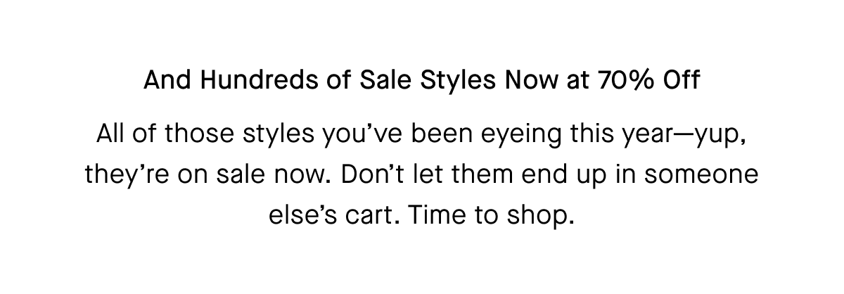 And Hundreds of Sale Styles Now at 70% Off All of those styles you've been eyeing this year-yup, they're on sale now. Don't let them end up in someone else's cart. Time to shop.