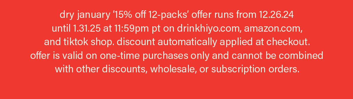 dry january ‘15% off 12-packs’ offer runs from 12.26.24 until 1.31.25 at 11:59pm pt on drinkhiyo.com, amazon.com, and tiktok shop. discount automatically applied at checkout. offer is valid on one-time purchases only and cannot be combined with other discounts, wholesale, or subscription orders.