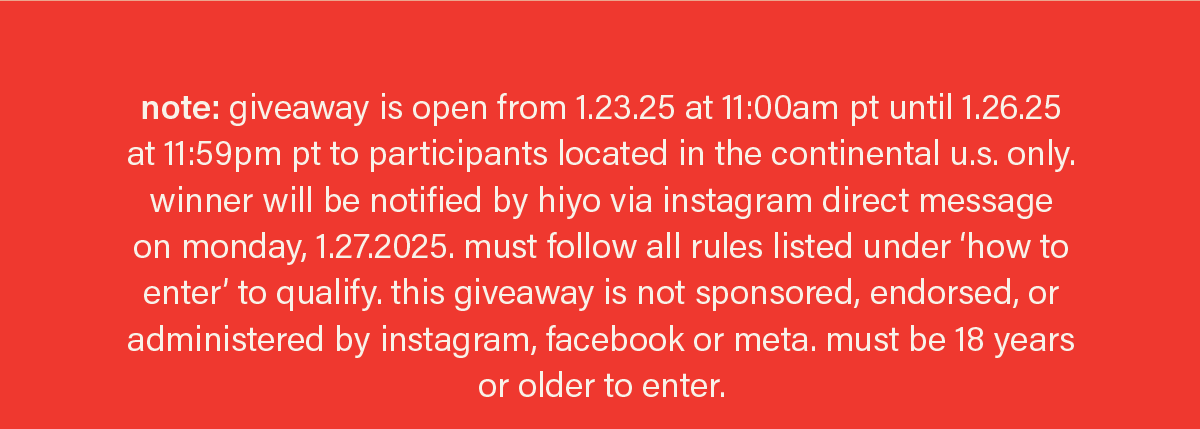 note: giveaway is open from 1.23.25 at 11:00am pt until 1.26.25 at 11:59pm pt to participants located in the continental u.s. only. winner will be notified by hiyo via instagram direct message on monday, 1.27.2025. must follow all rules listed under ‘how to enter’ to qualify. this giveaway is not sponsored, endorsed, or administered by instagram, facebook or meta. must be 18 years or older to enter.