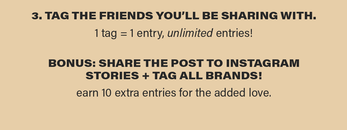 3. TAG THE FRIENDS YOU'LL BE SHARING WITH. 1 tag = 1 entry, unlimited entries! BONUS: SHARE THE POST TO INSTAGRAM STORIES + TAG ALL BRANDS! earn 10 extra entries for the added love.