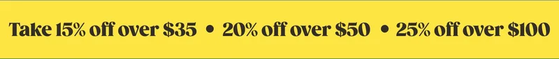 TAKE 15% OFF ORDERS $35+, 20% OFF ORDERS $50+, 25% OFF ORDERS $100+