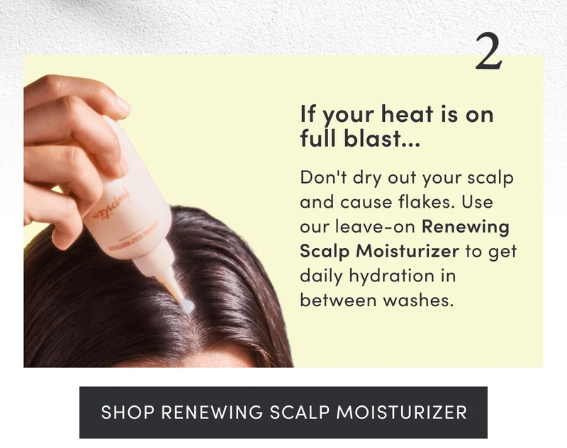 2. If your heat is on full blast.. | Don't dry out your scalp and cause flakes. Use our leave-on Renewing Scalp Moisturizer to get daily hydration in between washes. | Shop Renewing Scalp Moisturizer