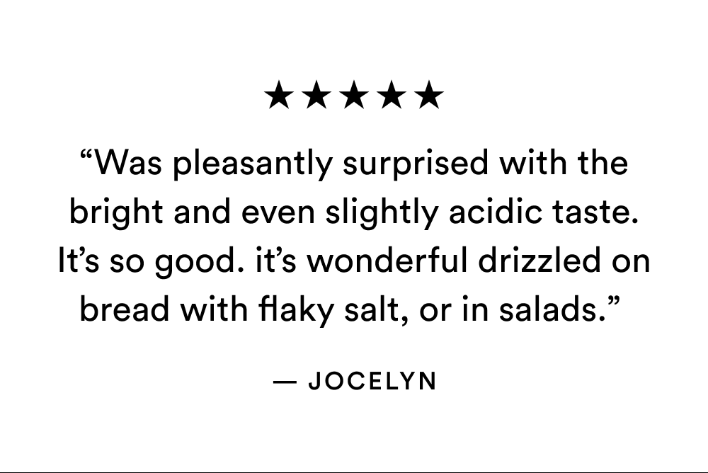 ★★★★★ “Was pleasantly surprised with the bright and even slightly acidic taste. It’s so good. it’s wonderful drizzled on bread with flaky salt, or in salads.”  — Jocelyn