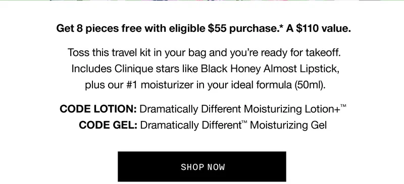 Get 8 pieces free with eligible $55 purchase.* A $110 value. Toss this travel kit in your bag and you're ready for takeoff. Includes Clinique stars like Black Honey Almost Lipstick, plus our #1 moisturizer in your ideal formula (50ml). CODE discount code: Dramatically Different Moisturizing Lotion+™ CODE GEL: Dramatically Different™ Moisturizing Gel SHOP NOW