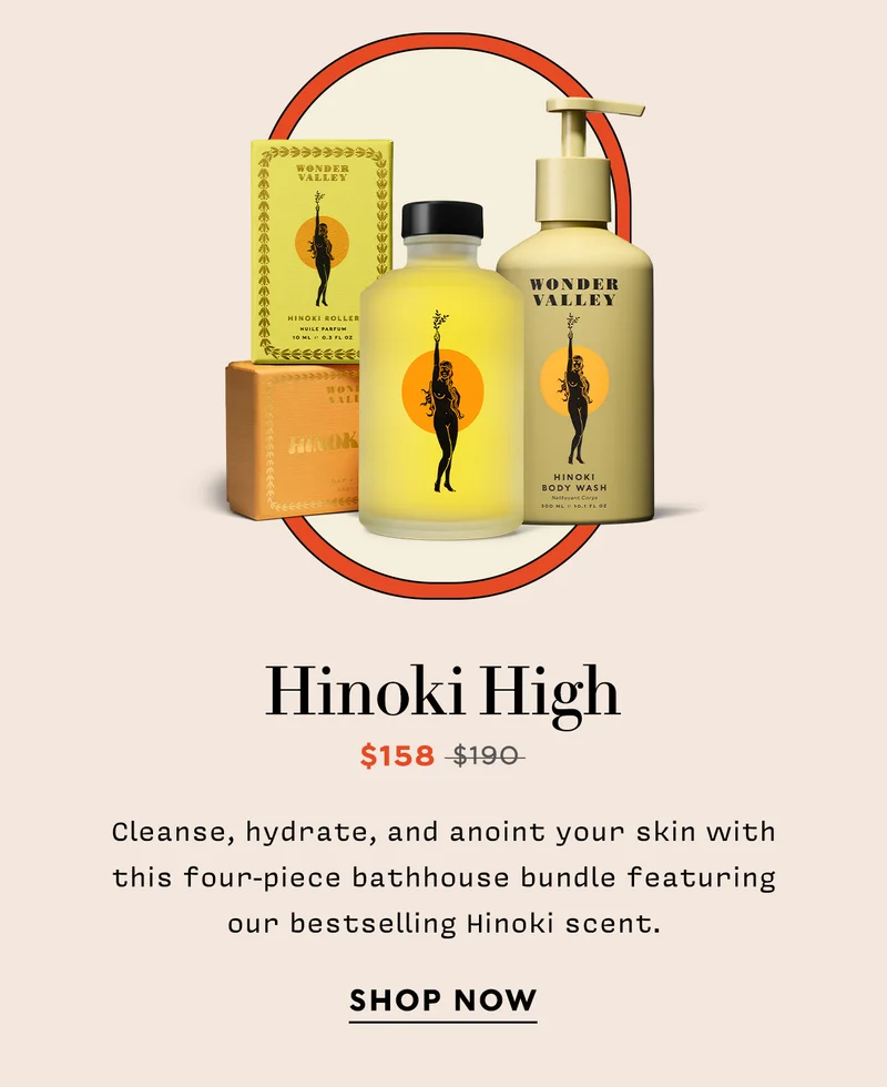 HINOKI HIGH   Now: $158  Original: $190   Cleanse, hydrate, and anoint your skin with this four-piece bathhouse bundle featuring our bestselling Hinoki scent.  SHOP NOW