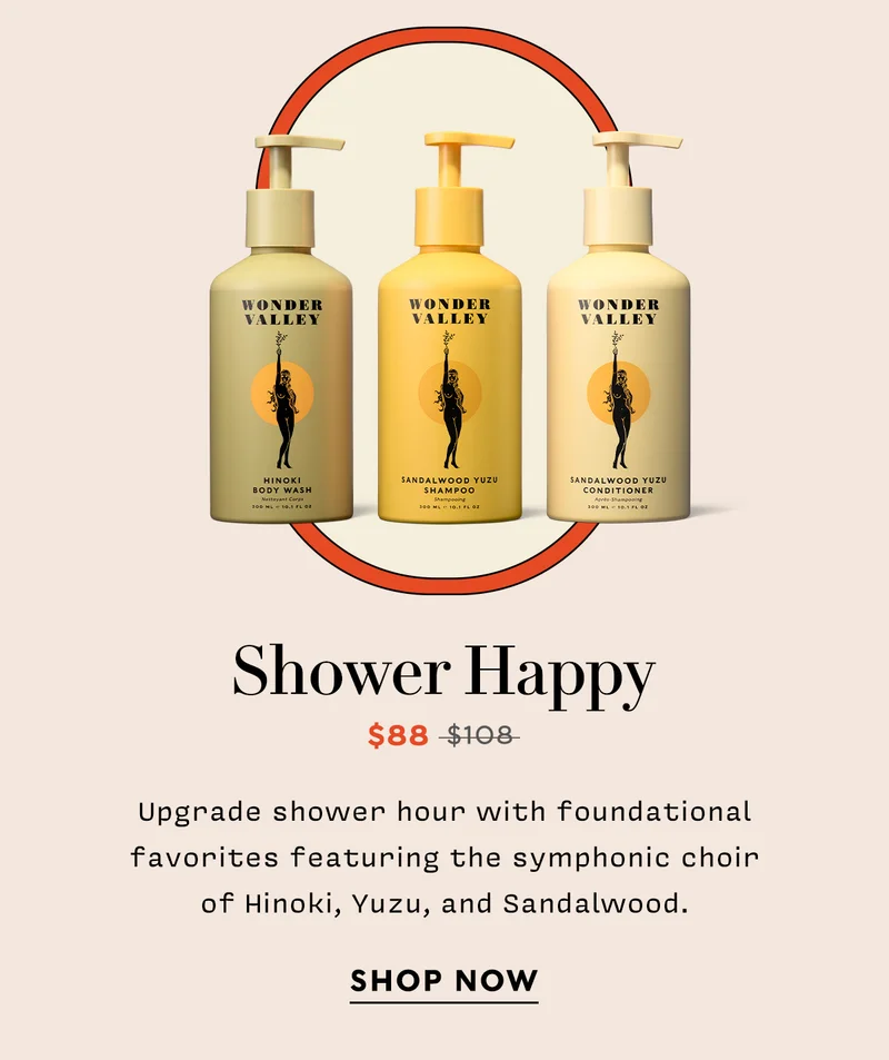 SHOWER HAPPY   Now: $88  Original: $108    Upgrade shower hour with foundational favorites featuring the symphonic choir of Hinoki, Yuzu, and Sandalwood.   SHOP NOW
