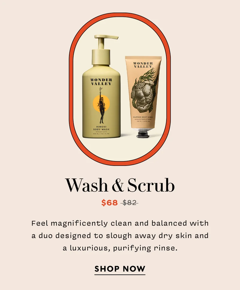 WASH & SCRUB   Now: $68 Original: $82 Feel magnificently clean and balanced with a duo designed to slough away dry skin and a luxurious, purifying rinse.  SHOP NOW