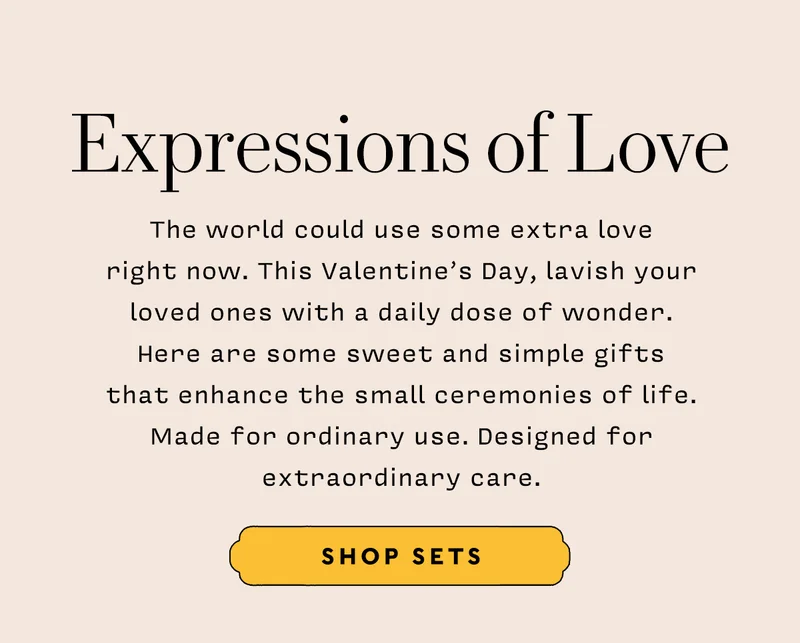 EXPRESSIONS OF LOVE    SHOP SETS   The world could use some extra love right now. This Valentine’s Day, lavish your loved ones with a daily dose of wonder. Here are some sweet and simple gifts that enhance the small ceremonies of life. Made for ordinary use. Designed for extraordinary care.