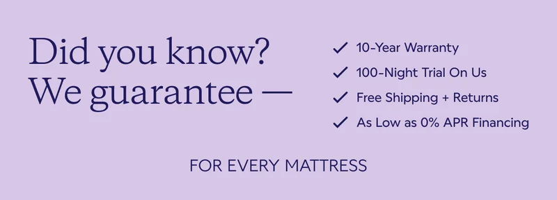 Did you know? We guarantee for every mattress. 10-Year Warranty. 100-Night Trial On Us. Free Shipping + Returns. As Low as 0% APR Financing