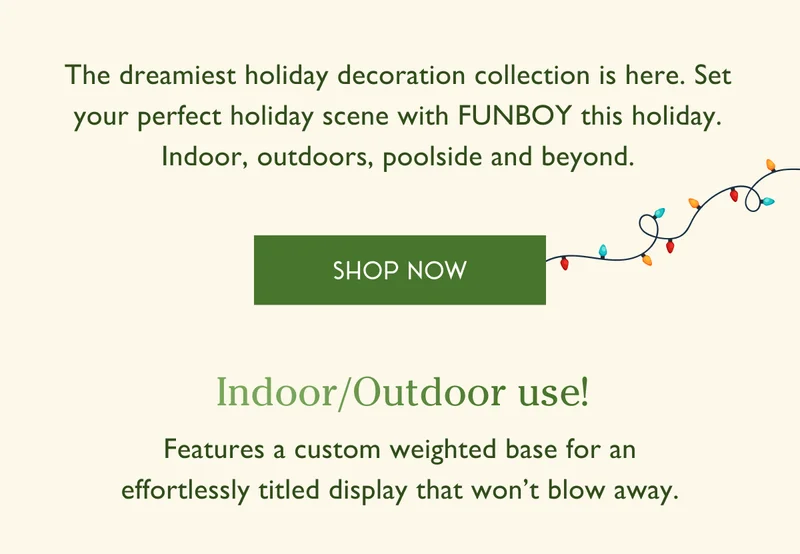 The dreamiest holiday decoration collection is here. Set your perfect holiday scene with FUNBOY this holiday. Indoor, outdoors, poolside, and beyond. | SHOP NOW | Indoor / Outdoor use! | Features a custom weighted base for an effortlessly titled display that won't blow away.