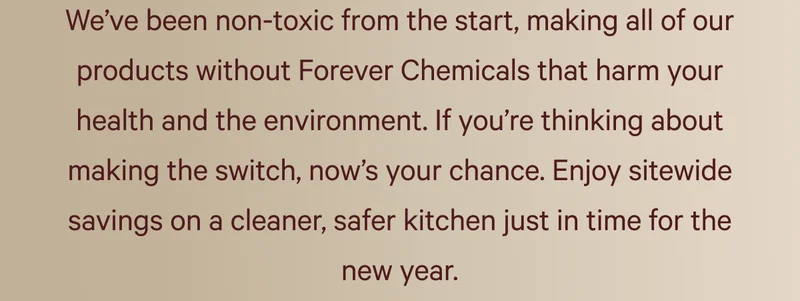 We’ve been non-toxic from the start, making all of our products without Forever Chemicals that harm your health and the environment. If you’re thinking about making the switch, now’s your chance. Enjoy sitewide savings on a cleaner, safer kitchen just in time for the new year.