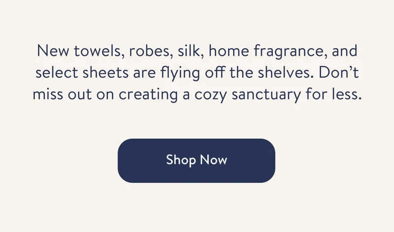 New towels, robes, silk, home fragrance, and select sheets are flying off the shelves. Don’t miss out on creating a cozy sanctuary for less.