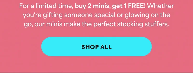 For a limited time, buy 2 minis, get 1 FREE! Whether you're gifting someone special or glowing on the go, our minis make the perfect stocking stuffers. -- SHOP ALL