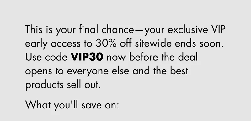 This is your final chance—your exclusive VIP early access to 30% off sitewide ends soon. Use code discount code now before the deal opens to everyone else and the best products sell out. What you'll save on: