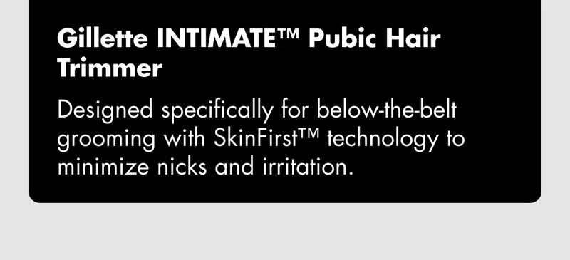 Gillette INTIMATE™ Pubic Hair Trimmer - Designed specifically for below-the-belt grooming with SkinFirst™ technology to minimize nicks and irritation.