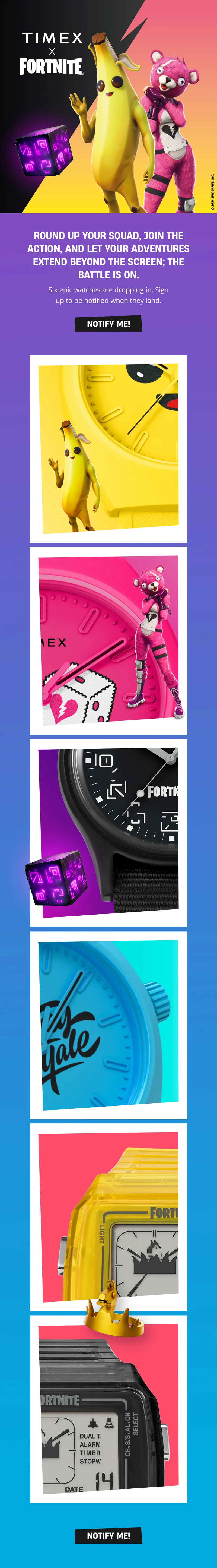 TIMEX X FORNITE | ROUND UP YOUR SQUAD, JOIN THE ACTION, AND LET YOUR ADVENTURES EXTEND BEYOND THE SCREEN; THE BATTLE IS ON. |  Six epic watches are dropping in. Sign up to be notified when they land. | NOTIFY ME!