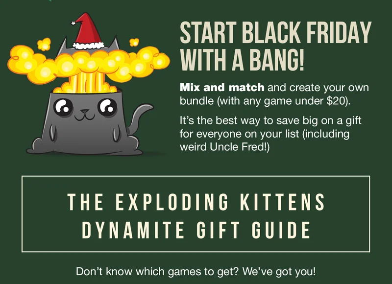 START BLACK FRIDAY WITH A BANG! Mix and match and create your own bundle ( with any game under $20). It's the best way to save big on a gift for everyone on your list (including weird Uncle Fred!) | THE EXPLODING KITTENS DYNAMITE GIFT GUIDE | Don't know which games to get? We've got you!