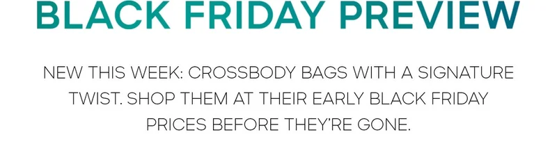 BLACK FRIDAY PREVIEW 
NEW THIS WEEK: CROSSBODY BAGS WITH A SIGNATURE TWIST. SHOP THEM AT THEIR EARLY BLACK FRIDAY PRICES BEFORE THEY'RE GONE.