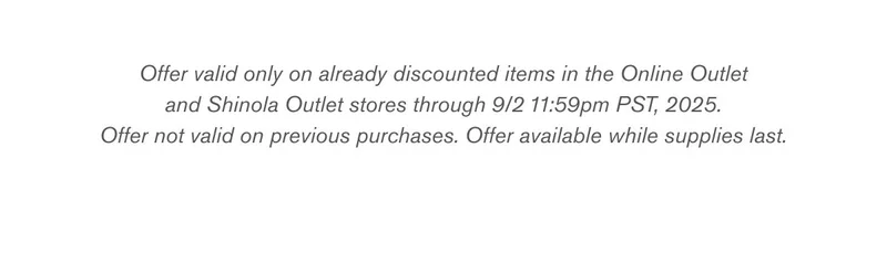 Offer valid only on already discounted items in the Online Outlet and Shinola Outlet stores through 9/2 11:59pm PST, 2025. Offer not valid on previous purchases. Offer available while supplies last.