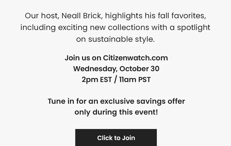 Our host, Neall Brick, highlights his fall favorites, including exciting new collections with a spotlight  on sustainable style. Join us on Citizenwatch.com Wednesday, October 30 2pm EST / 11am PST  Tune in for an exclusive savings offer only during this event!