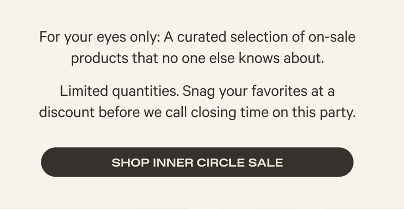 For your eyes only: A curated selection of on-sale products that no one else knows about. - Limited quantities. Snag your favorites at a discount before we call closing time on this party. - Shop Inner Circle Sale