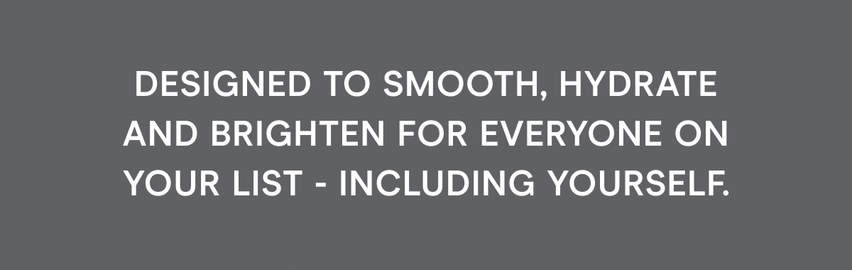 Designed to smooth, hydrate, and brighten for everyone on your list - including yourself.