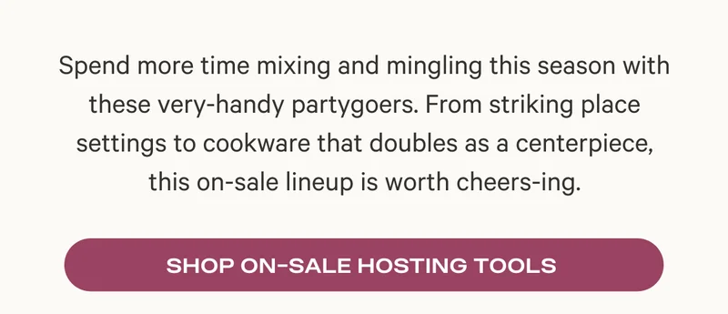 Spend more time mixing and mingling this season with these very-handy partygoers. From striking place settings to cookware that doubles as a centerpiece, this on-sale lineup is worth cheers-ing.