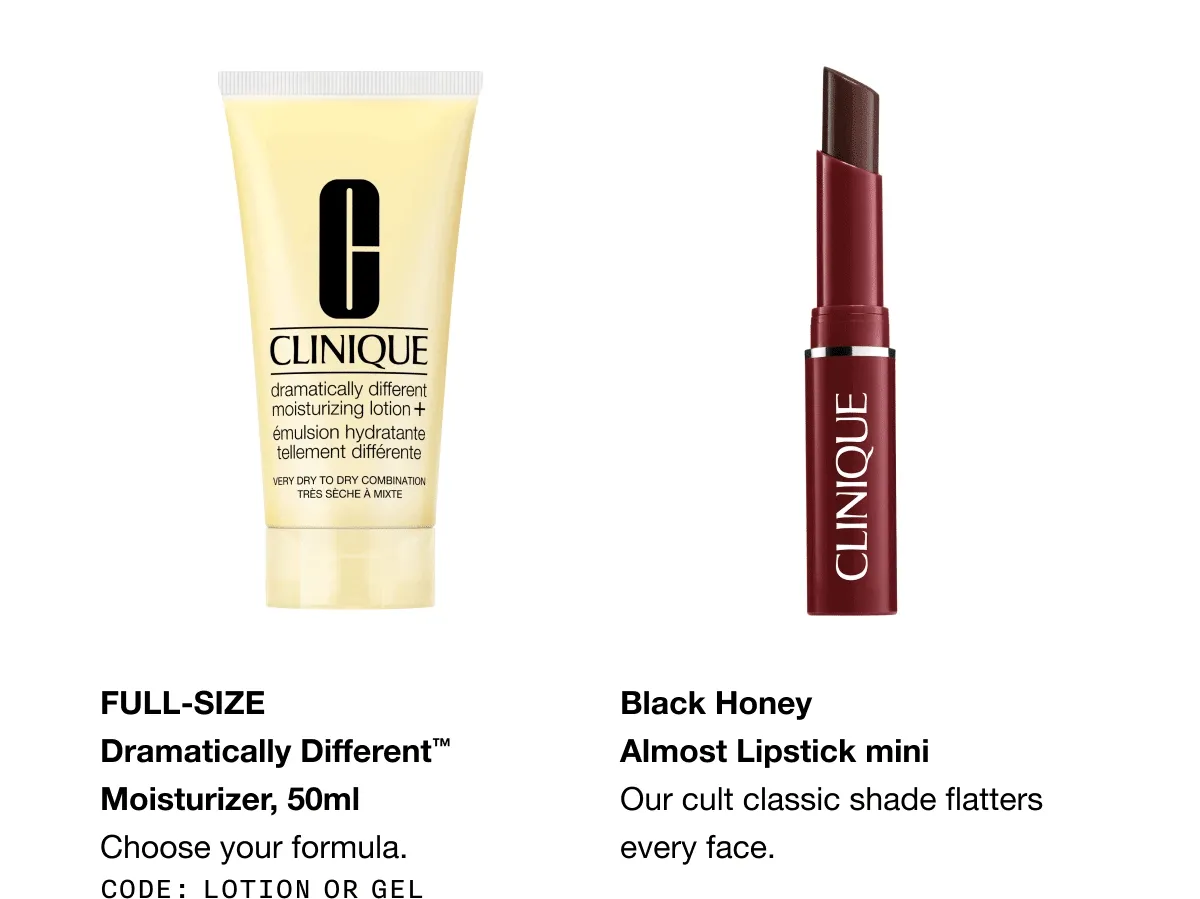 Full-size Dramatically Different™ Moisturizer, 50ml Choose your formula. CODE: discount code or GEL Black Honey  Almost Lipstick mini Our cult classic shade flatters every face.