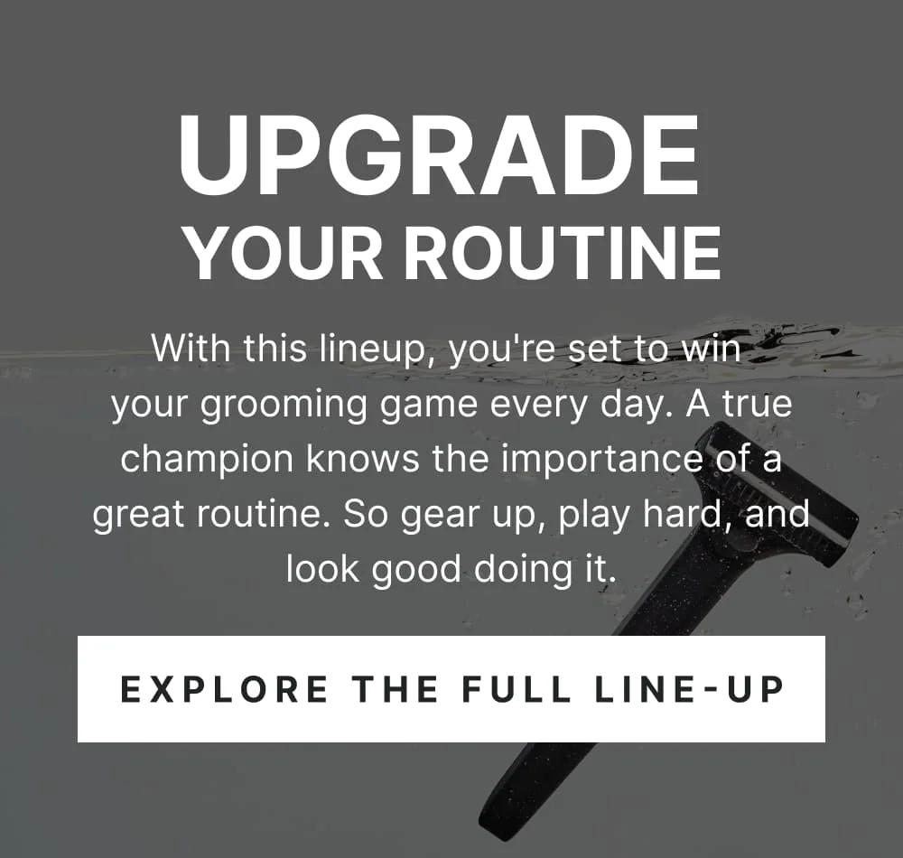 Upgrade Your Routine With this lineup, you're set to win your grooming game every day. A true champion knows the importance of a great routine. So gear up, play hard, and look good doing it.  [ EXPLORE THE FULL LINEUP ]