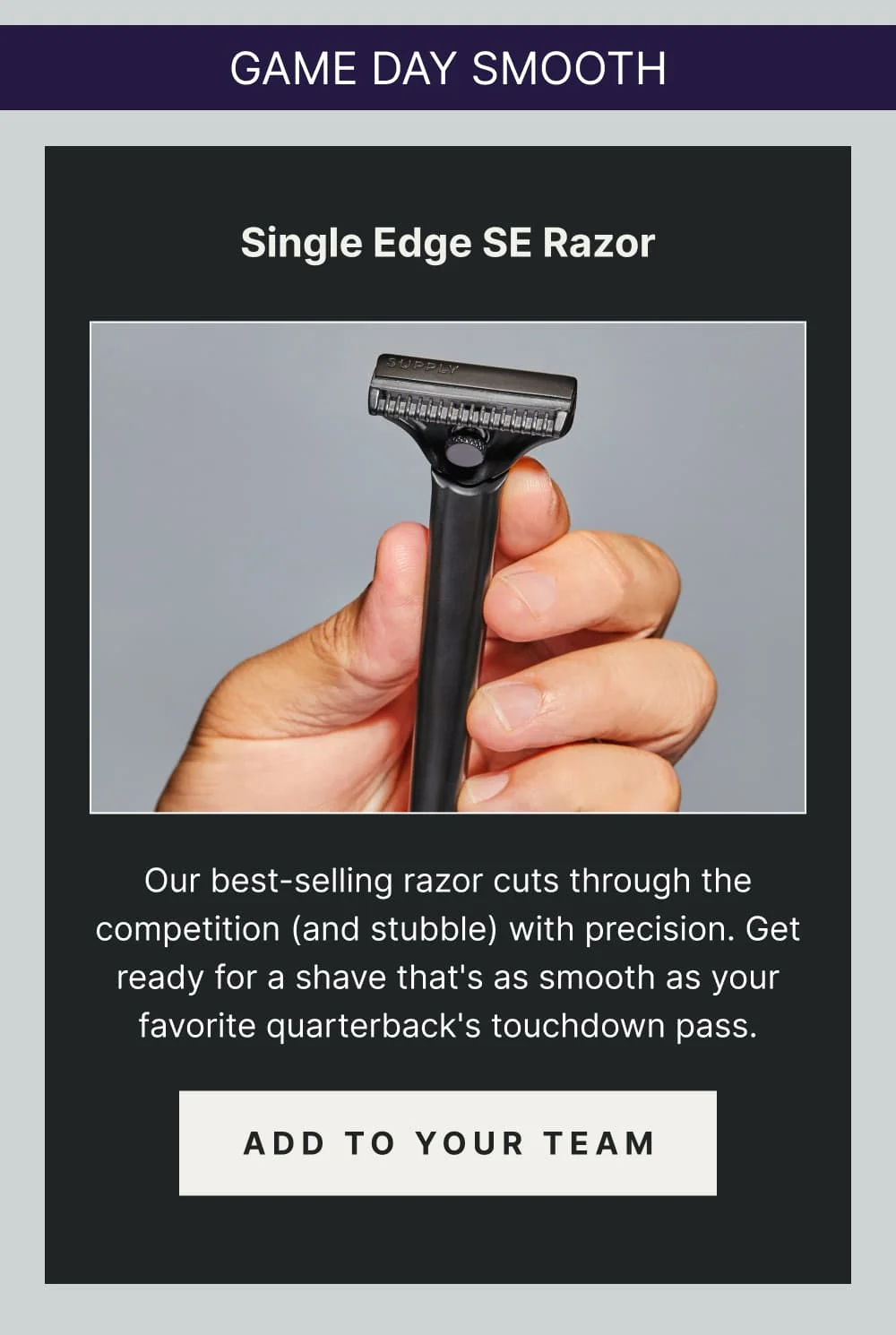 Game Day Smooth: Single Edge SE razor Our best-selling razor cuts through the competition (and stubble) with precision. Get ready for a shave that's as smooth as your favorite quarterback's touchdown pass. [ ADD TO YOUR TEAM ]