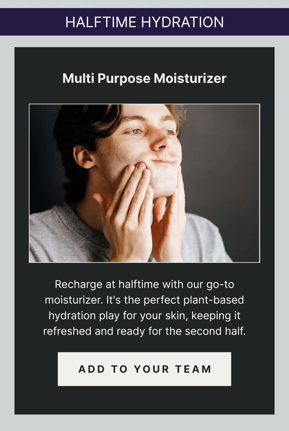 Halftime Hydration:  Multi Purpose Moisturizer Recharge at halftime with our go-to moisturizer. It's the perfect plant-based hydration play for your skin, keeping it refreshed and ready for the second half. [ ADD TO YOUR TEAM ]