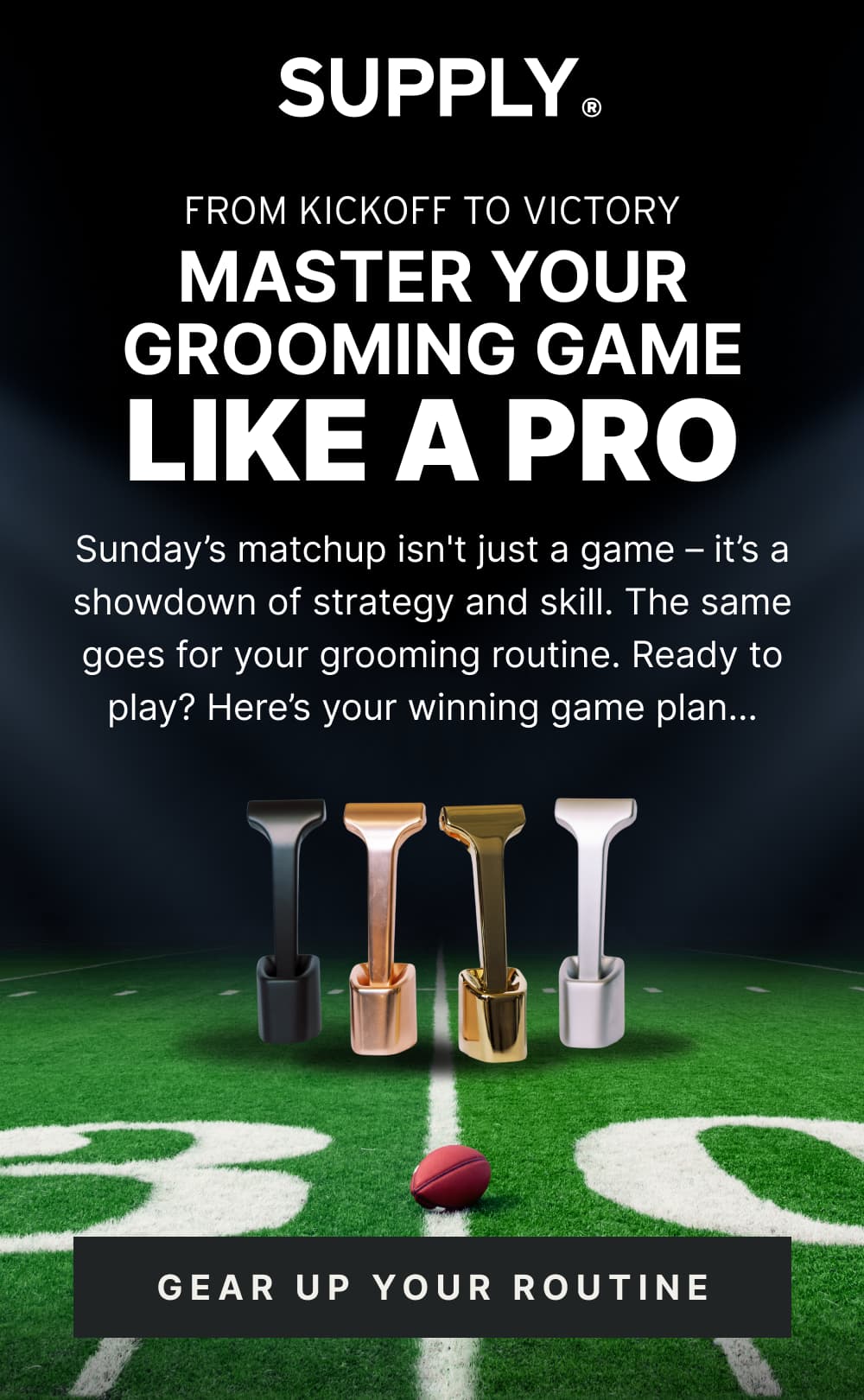 From Kickoff to Victory Master Your Grooming Game Like a Pro  Sunday’s matchup isn't just a game – it’s a showdown of strategy and skill. The same goes for your grooming routine. Ready to play? Here’s your winning game plan…  [ GEAR UP YOUR ROUTINE ]