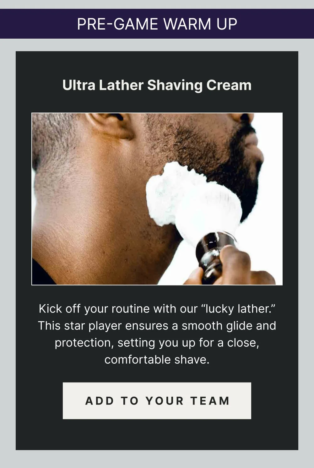 Pre-Game Warm Up:  Ultra Lather Shaving Cream Kick off your routine with our “lucky lather.” This star player ensures a smooth glide and protection, setting you up for a close, comfortable shave. [ ADD TO YOUR TEAM ]