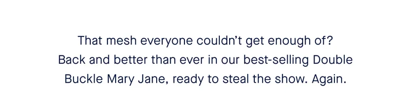 That mesh everyone couldn’t get enough of? Back and better than ever in our best-selling Double Buckle Mary Jane, ready to steal the show. Again.