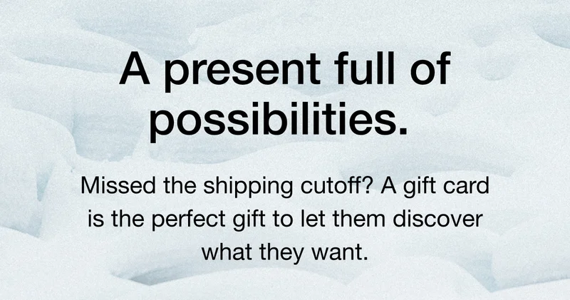 A present full of possibilities. Missed the shipping cutoff? A gift card is the perfect gift to let them discover what they want,