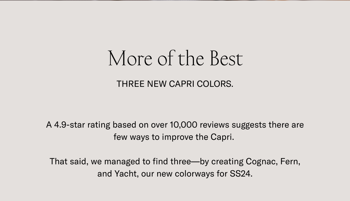 More of the Best. THREE NEW CAPRI COLORS. A 4.9-star rating based on over 10,000 reviews suggests there are few ways to improve the Capri. That said, we managed to find three-by creating Cognac, Fern, and Yacht, our new colorways for SS24.