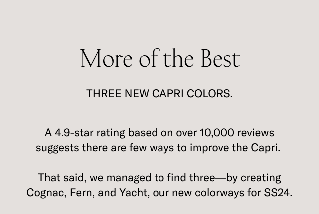 More of the Best. THREE NEW CAPRI COLORS. A 4.9-star rating based on over 10,000 reviews suggests there are few ways to improve the Capri. That said, we managed to find three-by creating Cognac, Fern, and Yacht, our new colorways for SS24.