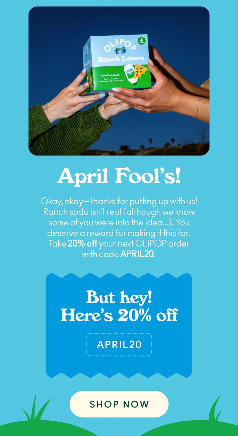 Okay, okay—thanks for putting up with us! Ranch soda isn’t real (although we know some of you were into the idea...). You deserve a reward for making it this far. Take 20% off your next OLIPOP one-time order with code discount code.