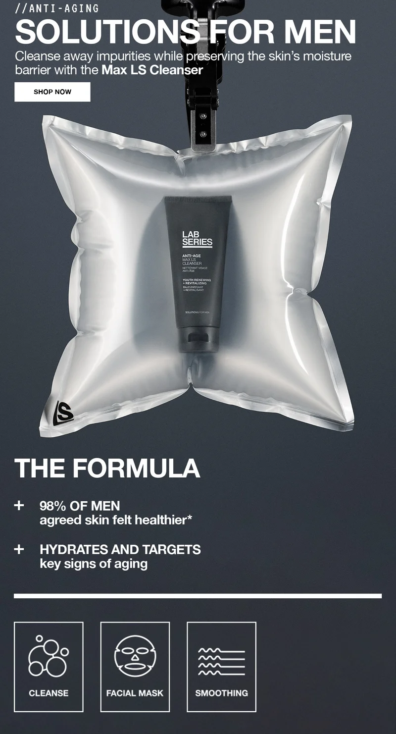 ANTI-AGING SOLUTIONS FOR MEN | Cleanse away impurities while preserving the skin's moisture barrier with the Max LS Cleanser | SHOP NOW | THE FORMULA | plus 98% OF MEN agreed skin felt healthier* | plus HYDRATES AND TARGETS Key signs of aging | CLEANSE | FACIAL MASK | SMOOTHING