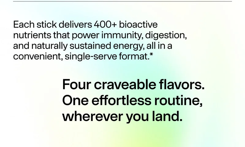 Each stick delivers 400+ bioactive nutrients that power immunity, digestion, and naturally sustained energy, all in a convenient, single-serve format.* Four craveable flavors. One effortless routine, wherever you land.