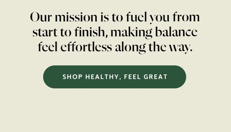 Our mission is to fuel you from start to finish, making balance feel effortless along the way.